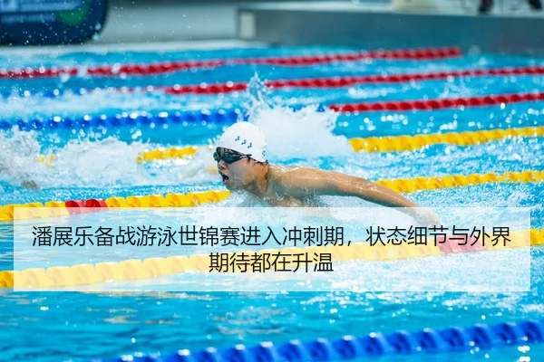 潘展乐备战游泳世锦赛进入冲刺期，状态细节与外界期待都在升温